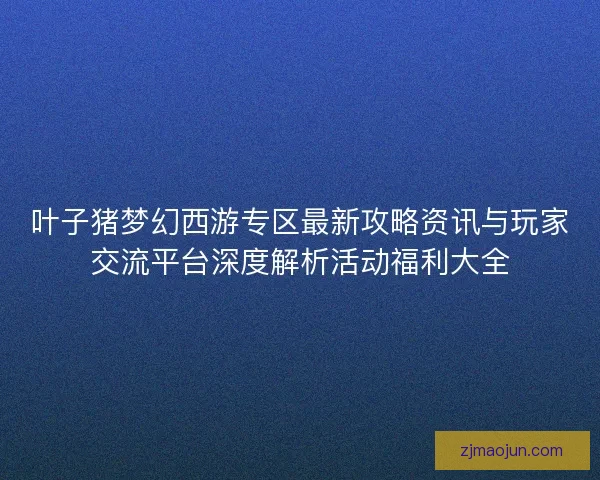 叶子猪梦幻西游专区最新攻略资讯与玩家交流平台深度解析活动福利大全